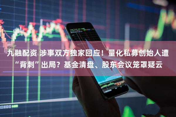 九融配资 涉事双方独家回应！量化私募创始人遭“背刺”出局？基金清盘、股东会议笼罩疑云