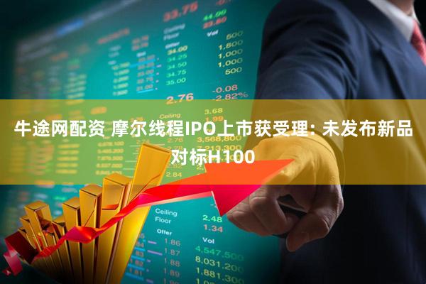 牛途网配资 摩尔线程IPO上市获受理: 未发布新品对标H100