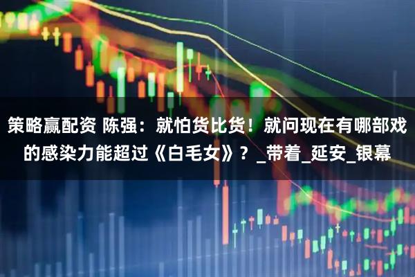 策略赢配资 陈强：就怕货比货！就问现在有哪部戏的感染力能超过《白毛女》？_带着_延安_银幕