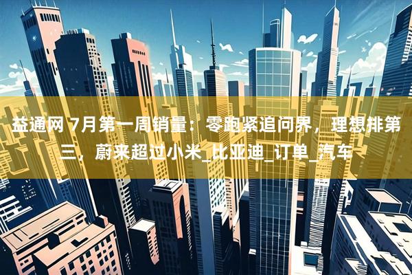 益通网 7月第一周销量：零跑紧追问界，理想排第三，蔚来超过小米_比亚迪_订单_汽车