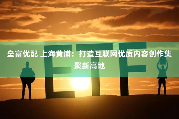 垒富优配 上海黄浦：打造互联网优质内容创作集聚新高地