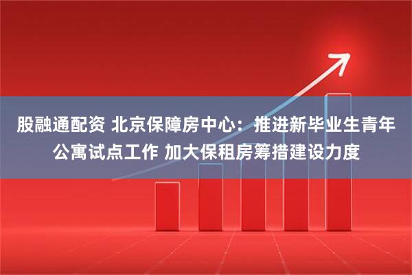股融通配资 北京保障房中心：推进新毕业生青年公寓试点工作 加大保租房筹措建设力度