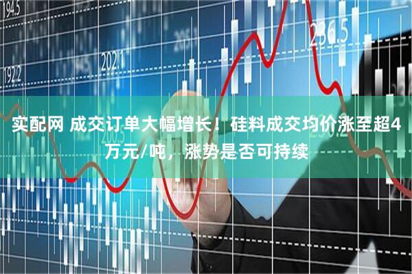 实配网 成交订单大幅增长！硅料成交均价涨至超4万元/吨，涨势是否可持续
