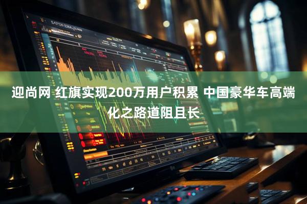 迎尚网 红旗实现200万用户积累 中国豪华车高端化之路道阻且长