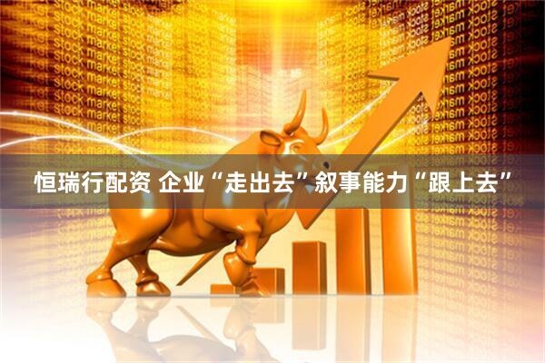 恒瑞行配资 企业“走出去”叙事能力“跟上去”