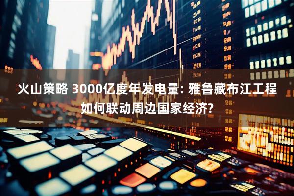 火山策略 3000亿度年发电量: 雅鲁藏布江工程如何联动周边国家经济?
