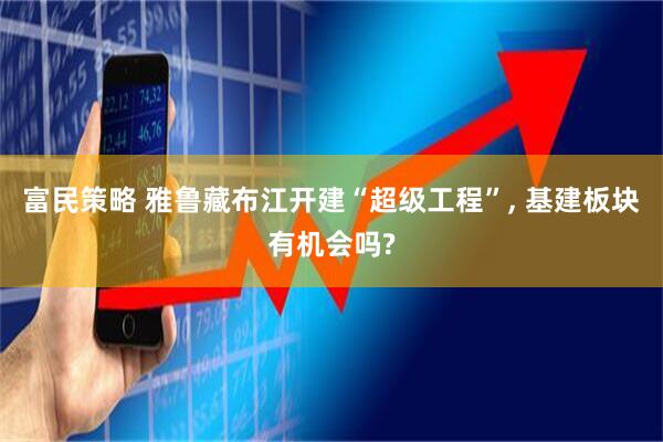 富民策略 雅鲁藏布江开建“超级工程”, 基建板块有机会吗?