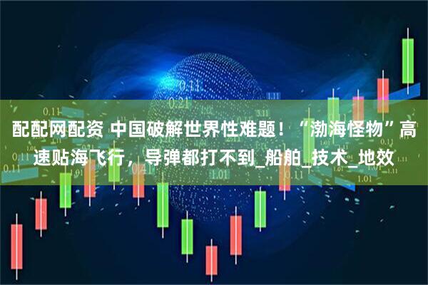 配配网配资 中国破解世界性难题！“渤海怪物”高速贴海飞行，导弹都打不到_船舶_技术_地效