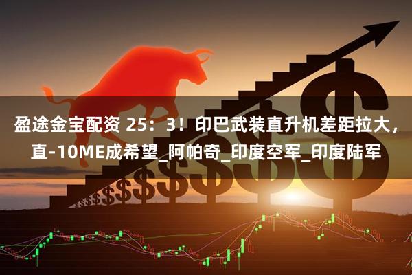 盈途金宝配资 25：3！印巴武装直升机差距拉大，直-10ME成希望_阿帕奇_印度空军_印度陆军