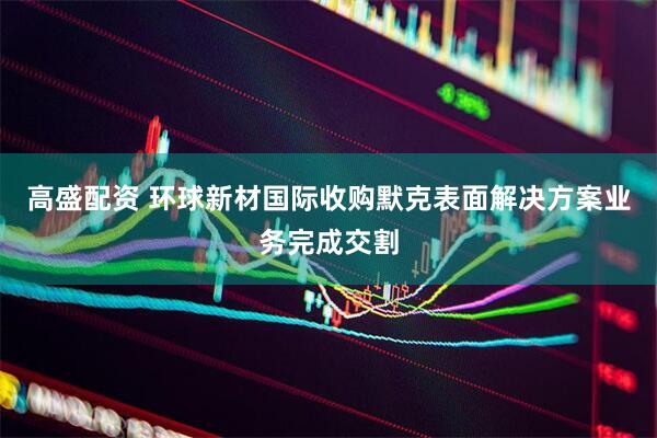 高盛配资 环球新材国际收购默克表面解决方案业务完成交割