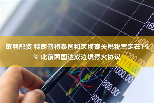 策利配资 特朗普将泰国和柬埔寨关税税率定在19% 此前两国达成边境停火协议