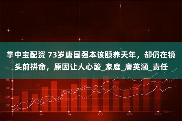 掌中宝配资 73岁唐国强本该颐养天年，却仍在镜头前拼命，原因让人心酸_家庭_唐英涵_责任