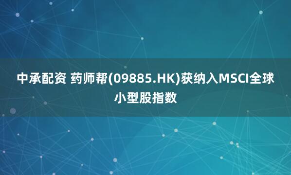 中承配资 药师帮(09885.HK)获纳入MSCI全球小型股指数