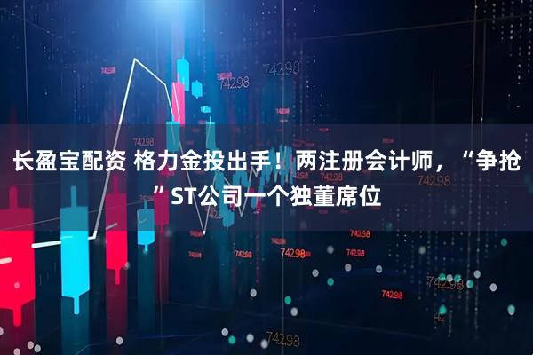 长盈宝配资 格力金投出手！两注册会计师，“争抢”ST公司一个独董席位