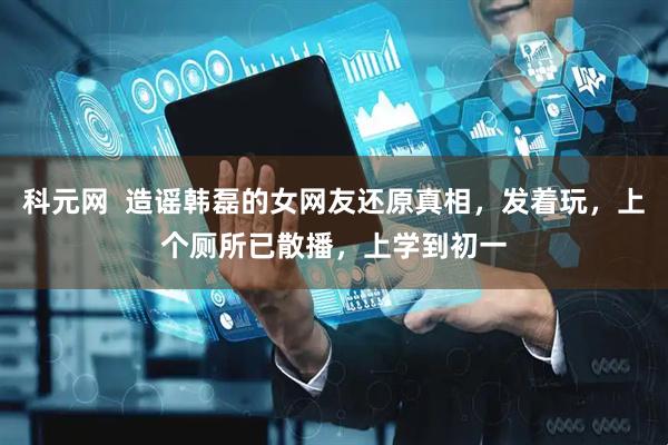 科元网  造谣韩磊的女网友还原真相，发着玩，上个厕所已散播，上学到初一