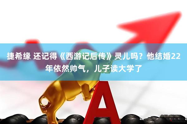 捷希缘 还记得《西游记后传》灵儿吗？他结婚22年依然帅气，儿子读大学了