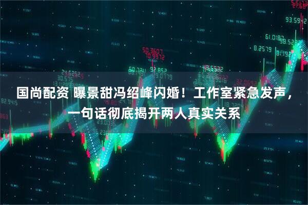 国尚配资 曝景甜冯绍峰闪婚！工作室紧急发声，一句话彻底揭开两人真实关系