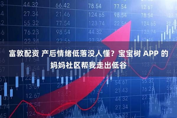 富敦配资 产后情绪低落没人懂？宝宝树 APP 的妈妈社区帮我走出低谷