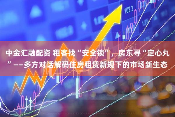 中金汇融配资 租客找“安全锁”，房东寻“定心丸”——多方对话解码住房租赁新规下的市场新生态