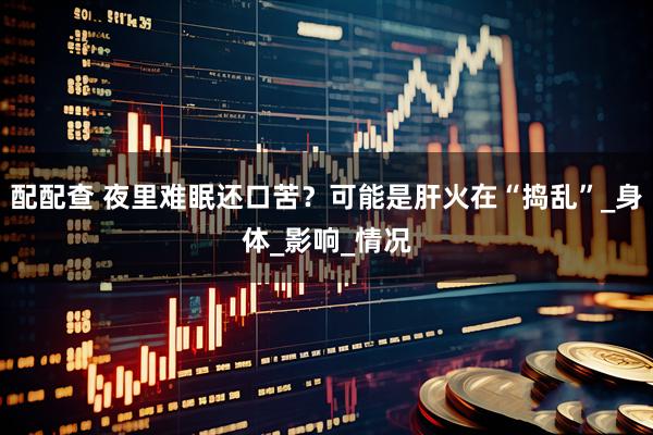 配配查 夜里难眠还口苦？可能是肝火在“捣乱”_身体_影响_情况