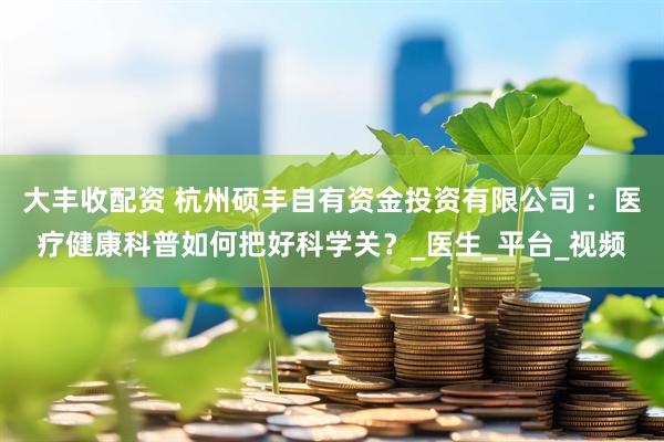 大丰收配资 杭州硕丰自有资金投资有限公司 ：医疗健康科普如何把好科学关？_医生_平台_视频