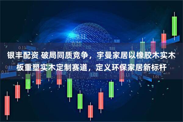 银丰配资 破局同质竞争,宇曼家居以橡胶木实木板重塑实木定制赛道,定义环保家居新标杆