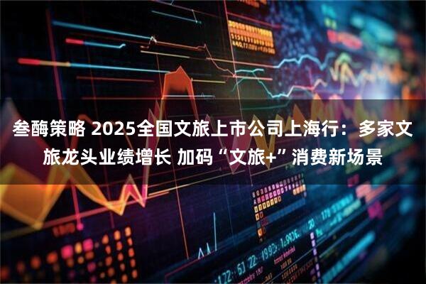 叁酶策略 2025全国文旅上市公司上海行:多家文旅龙头业绩增长 加码“文旅+”消费新场景
