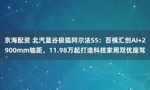 京海配资 北汽蓝谷极狐阿尔法S5：百模汇创AI+2900mm轴距，11.98万起打造科技家用双优座驾