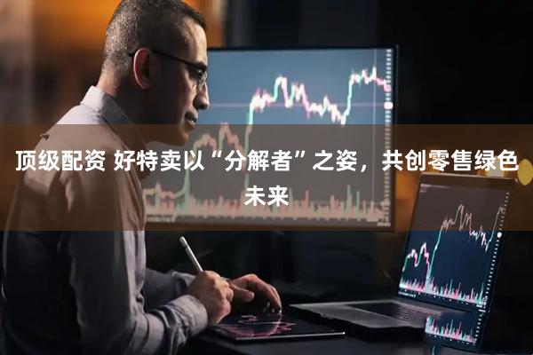 顶级配资 好特卖以“分解者”之姿，共创零售绿色未来