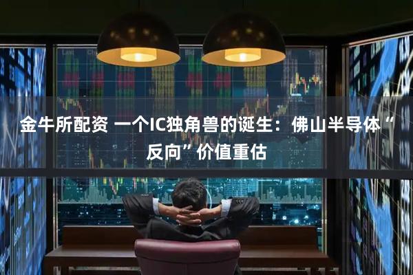 金牛所配资 一个IC独角兽的诞生：佛山半导体“反向”价值重估