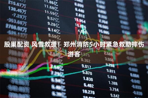 股巢配资 风雪救援！郑州消防5小时紧急救助摔伤游客