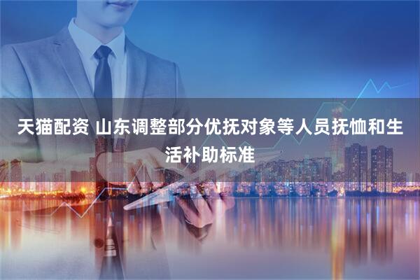 天猫配资 山东调整部分优抚对象等人员抚恤和生活补助标准