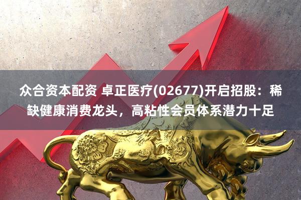众合资本配资 卓正医疗(02677)开启招股：稀缺健康消费龙头，高粘性会员体系潜力十足