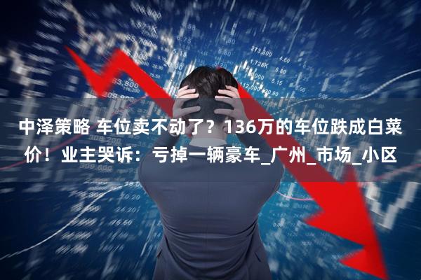 中泽策略 车位卖不动了？136万的车位跌成白菜价！业主哭诉：亏掉一辆豪车_广州_市场_小区