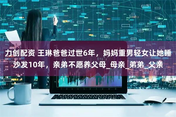 力创配资 王琳爸爸过世6年，妈妈重男轻女让她睡沙发10年，亲弟不愿养父母_母亲_弟弟_父亲