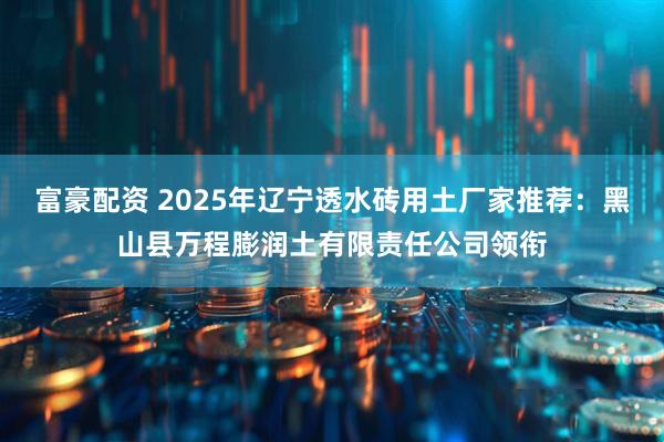 富豪配资 2025年辽宁透水砖用土厂家推荐：黑山县万程膨润土有限责任公司领衔