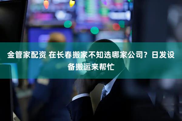 金管家配资 在长春搬家不知选哪家公司？日发设备搬运来帮忙